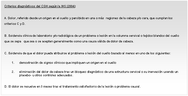     A. Dolor, referido desde un origen en el cuello y percibido en una o más  regiones de la cabeza y/o cara, que cumplan los criterios C y D.    B. Evidencia clínica de laboratorio y/o radiológica de un problema o lesión en la columna cervical o tejidos blandos del cuello que se sepa   que sea o se acepten generalmente como una causa válida de dolor de cabeza.    C. Evidencia de que el dolor pueda atribuirse al problema o lesión del cuello basado al menos en uno de los siguientes:    1.	demostración de signos clínicos que impliquen un origen en el cuello    2.	eliminación del dolor de cabeza tras un bloqueo diagnóstico de una estructura cervical o su inervación usando un placebo- u otros controles adecuados.    D. El dolor se resuelve en 3 meses tras el tratamiento satisfactorio de la lesión o problema causal.      